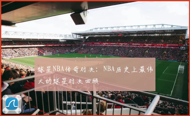 球星NBA传奇对决：NBA历史上最伟大的球星对决回顾