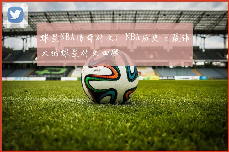 球星NBA传奇对决：NBA历史上最伟大的球星对决回顾