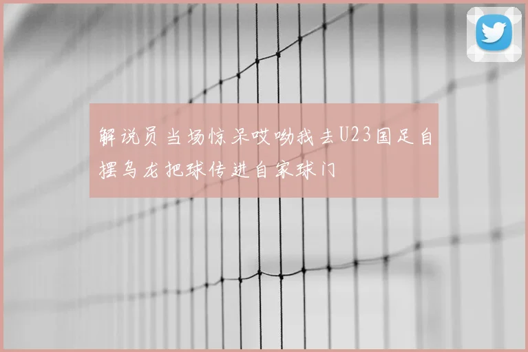 解说员当场惊呆哎呦我去U23国足自摆乌龙把球传进自家球门