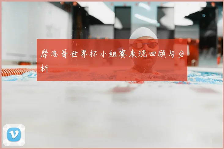 摩洛哥世界杯小组赛表现回顾与分析