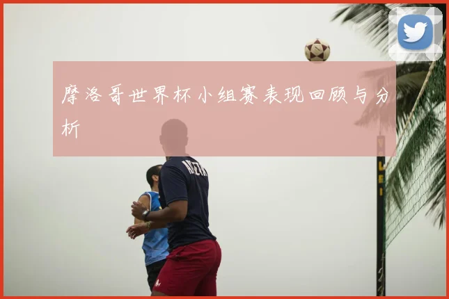 摩洛哥世界杯小组赛表现回顾与分析