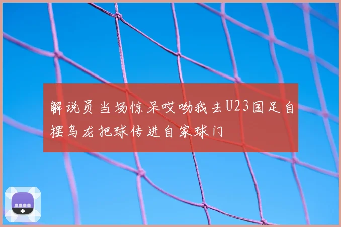 解说员当场惊呆哎呦我去U23国足自摆乌龙把球传进自家球门